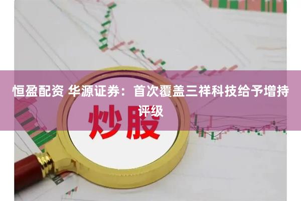 恒盈配资 华源证券：首次覆盖三祥科技给予增持评级