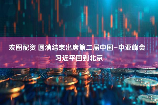 宏图配资 圆满结束出席第二届中国—中亚峰会  习近平回到北京