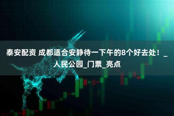 泰安配资 成都适合安静待一下午的8个好去处！_人民公园_门票_亮点