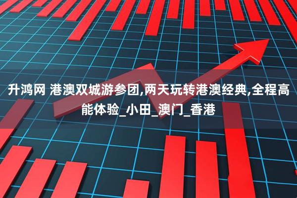 升鸿网 港澳双城游参团,两天玩转港澳经典,全程高能体验_小田_澳门_香港