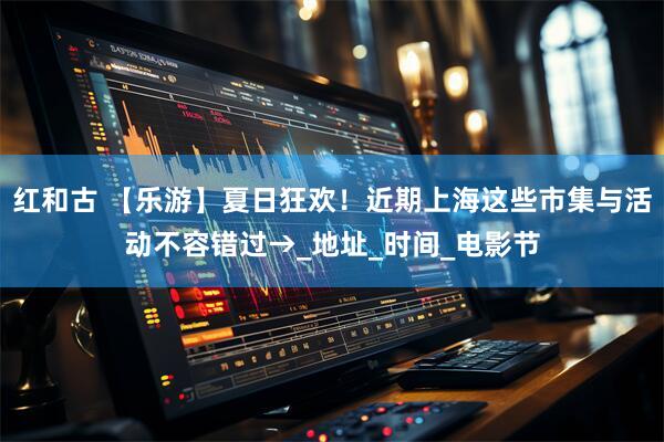 红和古 【乐游】夏日狂欢！近期上海这些市集与活动不容错过→_地址_时间_电影节