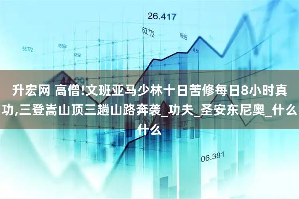 升宏网 高僧!文班亚马少林十日苦修每日8小时真功,三登嵩山顶三趟山路奔袭_功夫_圣安东尼奥_什么