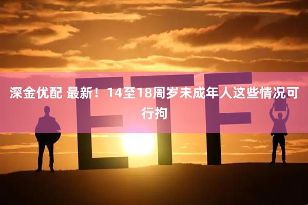 深金优配 最新！14至18周岁未成年人这些情况可行拘