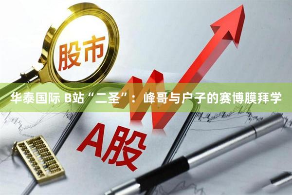 华泰国际 B站“二圣”：峰哥与户子的赛博膜拜学