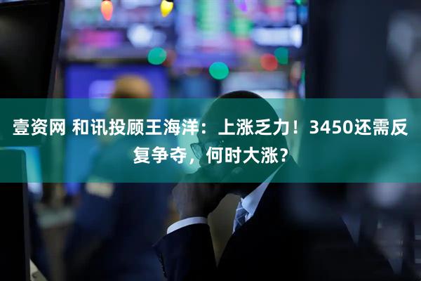 壹资网 和讯投顾王海洋：上涨乏力！3450还需反复争夺，何时大涨？