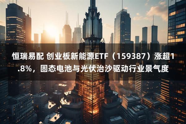 恒瑞易配 创业板新能源ETF（159387）涨超1.8%，固态电池与光伏治沙驱动行业景气度