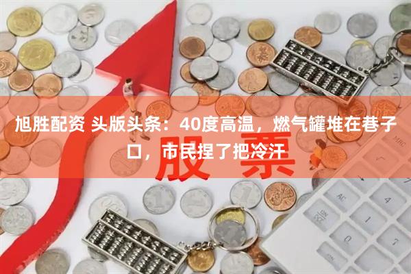 旭胜配资 头版头条：40度高温，燃气罐堆在巷子口，市民捏了把冷汗