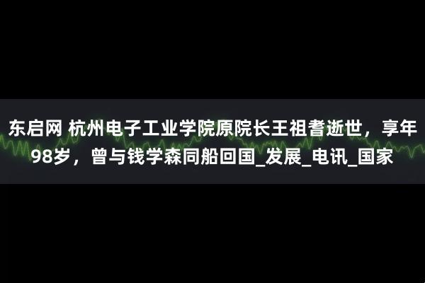 东启网 杭州电子工业学院原院长王祖耆逝世，享年98岁，曾与钱学森同船回国_发展_电讯_国家