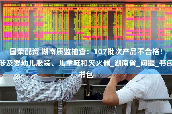 国荣配资 湖南质监抽查：107批次产品不合格！涉及婴幼儿服装、儿童鞋和灭火器_湖南省_问题_书包