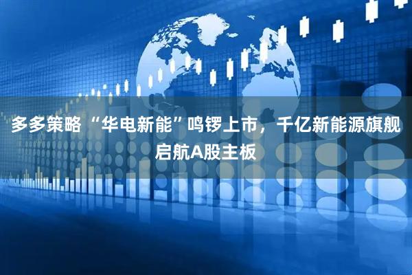 多多策略 “华电新能”鸣锣上市，千亿新能源旗舰启航A股主板