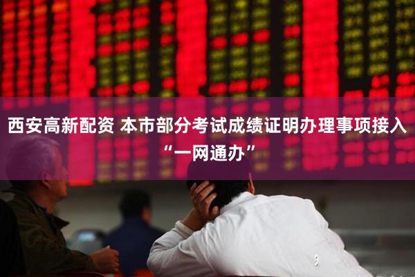 西安高新配资 本市部分考试成绩证明办理事项接入“一网通办”