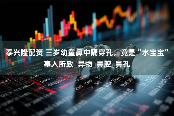 泰兴隆配资 三岁幼童鼻中隔穿孔，竟是“水宝宝”塞入所致_异物_鼻腔_鼻孔