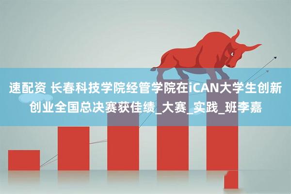 速配资 长春科技学院经管学院在iCAN大学生创新创业全国总决赛获佳绩_大赛_实践_班李嘉