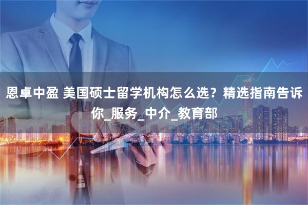 恩卓中盈 美国硕士留学机构怎么选？精选指南告诉你_服务_中介_教育部