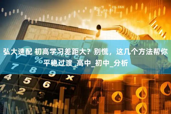弘大速配 初高学习差距大？别慌，这几个方法帮你平稳过渡_高中_初中_分析