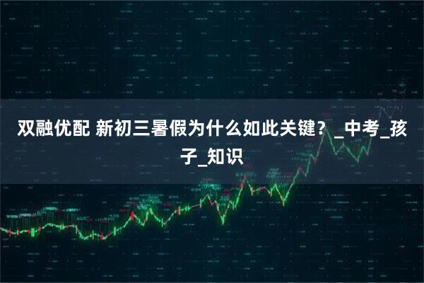 双融优配 新初三暑假为什么如此关键？_中考_孩子_知识