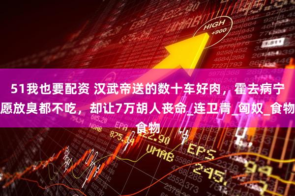 51我也要配资 汉武帝送的数十车好肉，霍去病宁愿放臭都不吃，却让7万胡人丧命_连卫青_匈奴_食物