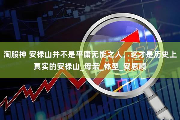 淘股神 安禄山并不是平庸无能之人，这才是历史上真实的安禄山_母亲_体型_安思顺