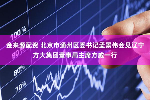 金来源配资 北京市通州区委书记孟景伟会见辽宁方大集团董事局主席方威一行