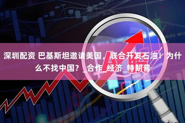 深圳配资 巴基斯坦邀请美国，联合开发石油！为什么不找中国？_合作_经济_特朗普
