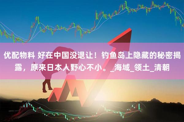 优配物料 好在中国没退让！钓鱼岛上隐藏的秘密揭露，原来日本人野心不小。_海域_领土_清朝