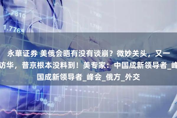永華证券 美俄会晤有没有谈崩？微妙关头，又一国宣布总统将访华，普京根本没料到！美专家：中国成新领导者_峰会_俄方_外交