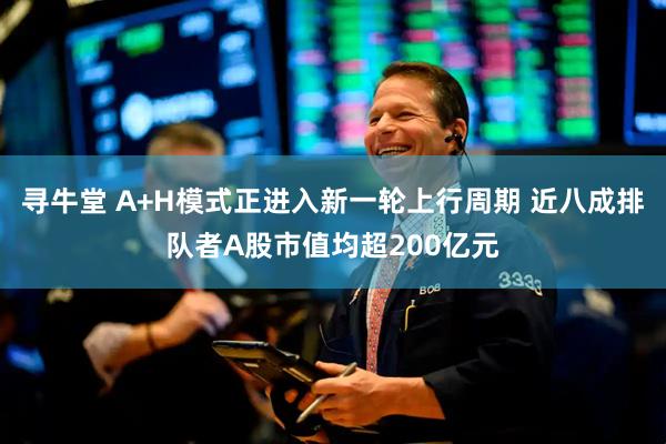 寻牛堂 A+H模式正进入新一轮上行周期 近八成排队者A股市值均超200亿元