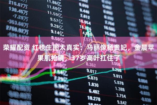 荣耀配资 红毯生图太真实：马丽像杨贵妃，金晨苹果肌抢镜，37岁高叶扛住了