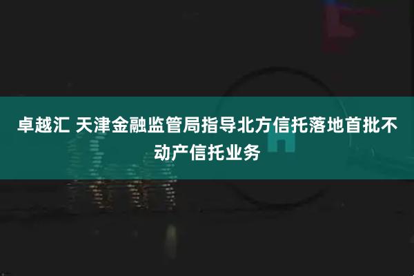 卓越汇 天津金融监管局指导北方信托落地首批不动产信托业务
