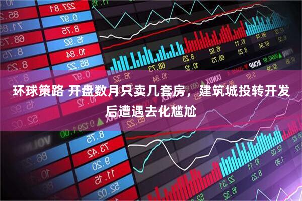 环球策路 开盘数月只卖几套房，建筑城投转开发后遭遇去化尴尬