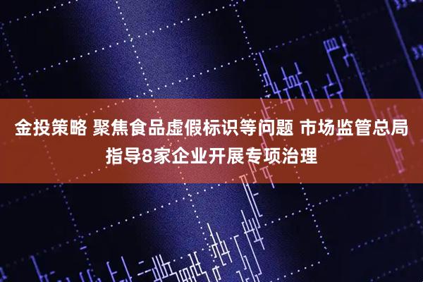 金投策略 聚焦食品虚假标识等问题 市场监管总局指导8家企业开展专项治理