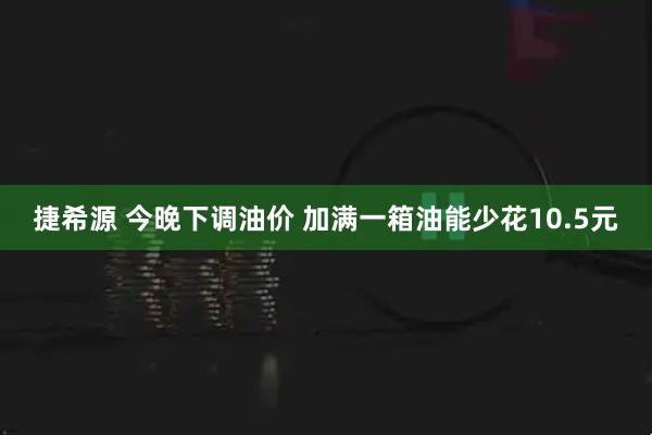 捷希源 今晚下调油价 加满一箱油能少花10.5元