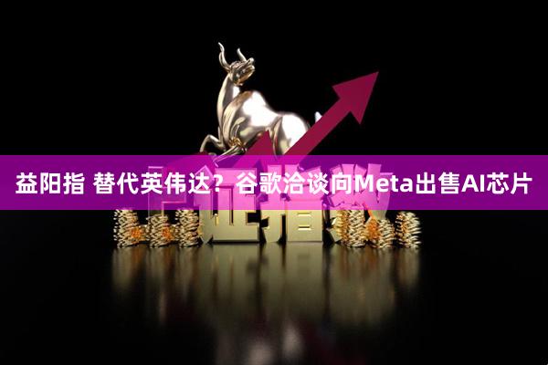 益阳指 替代英伟达？谷歌洽谈向Meta出售AI芯片