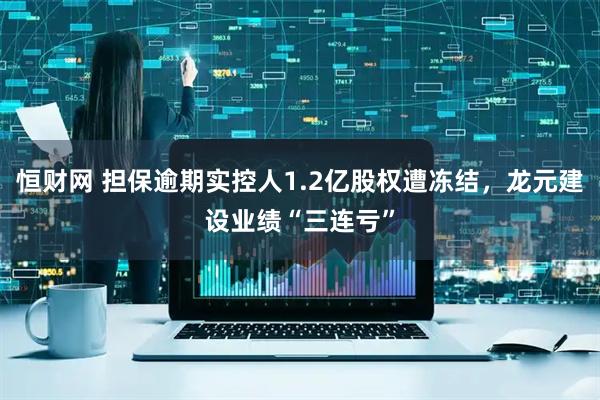 恒财网 担保逾期实控人1.2亿股权遭冻结，龙元建设业绩“三连亏”