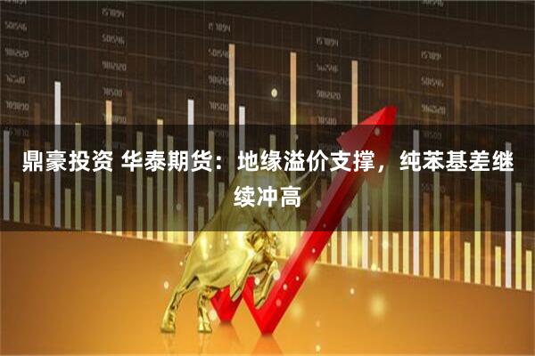 鼎豪投资 华泰期货：地缘溢价支撑，纯苯基差继续冲高